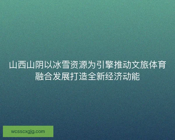 山西山阴以冰雪资源为引擎推动文旅体育融合发展打造全新经济动能
