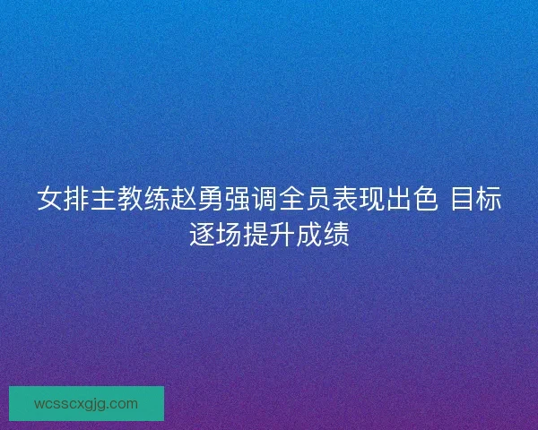 女排主教练赵勇强调全员表现出色 目标逐场提升成绩