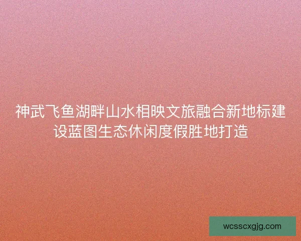 神武飞鱼湖畔山水相映文旅融合新地标建设蓝图生态休闲度假胜地打造