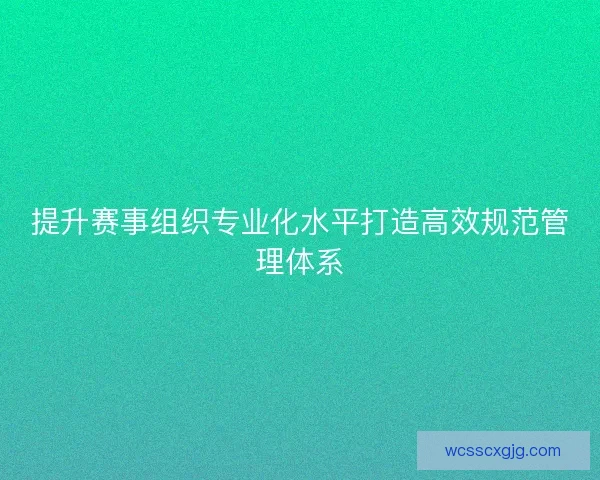 提升赛事组织专业化水平打造高效规范管理体系