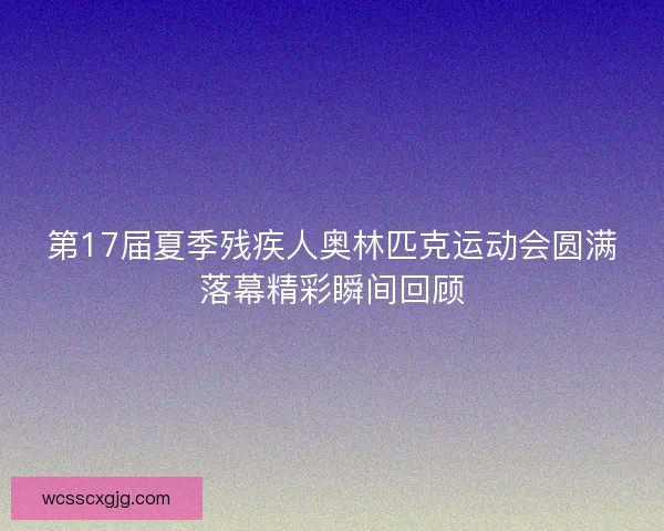 第17届夏季残疾人奥林匹克运动会圆满落幕精彩瞬间回顾